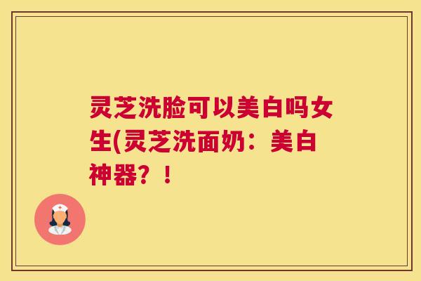 灵芝洗脸可以美白吗女生(灵芝洗面奶：美白神器？！