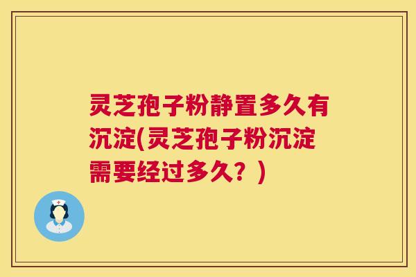 灵芝孢子粉静置多久有沉淀(灵芝孢子粉沉淀需要经过多久？)