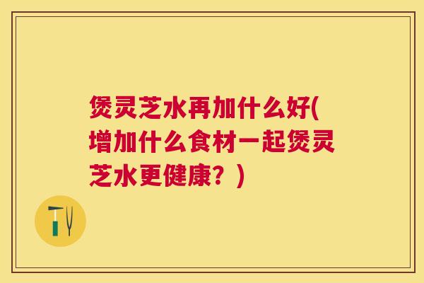 煲灵芝水再加什么好(增加什么食材一起煲灵芝水更健康？)