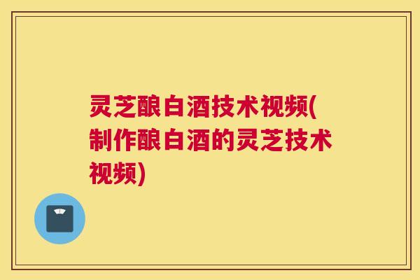 灵芝酿白酒技术视频(制作酿白酒的灵芝技术视频)