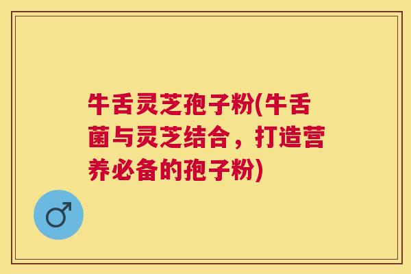 牛舌灵芝孢子粉(牛舌菌与灵芝结合，打造营养必备的孢子粉)