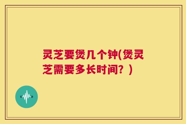 灵芝要煲几个钟(煲灵芝需要多长时间？)