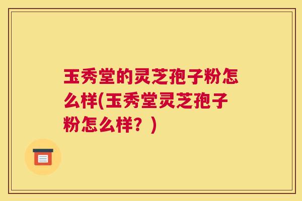 玉秀堂的灵芝孢子粉怎么样(玉秀堂灵芝孢子粉怎么样？)