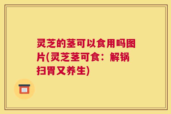 灵芝的茎可以食用吗图片(灵芝茎可食：解锅扫胃又养生)