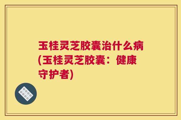 玉桂灵芝胶囊治什么病(玉桂灵芝胶囊：健康守护者)