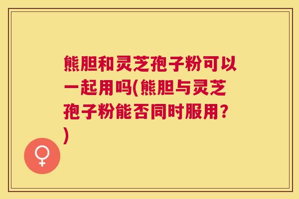 熊胆和灵芝孢子粉可以一起用吗(熊胆与灵芝孢子粉能否同时服用？)