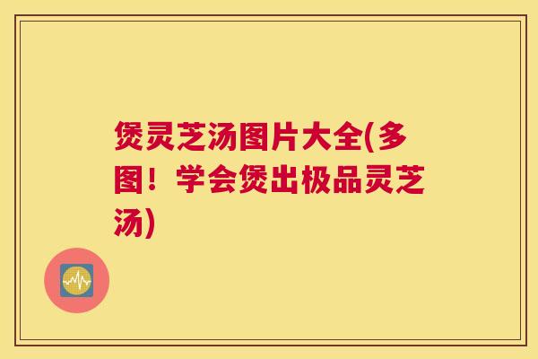 煲灵芝汤图片大全(多图！学会煲出极品灵芝汤)