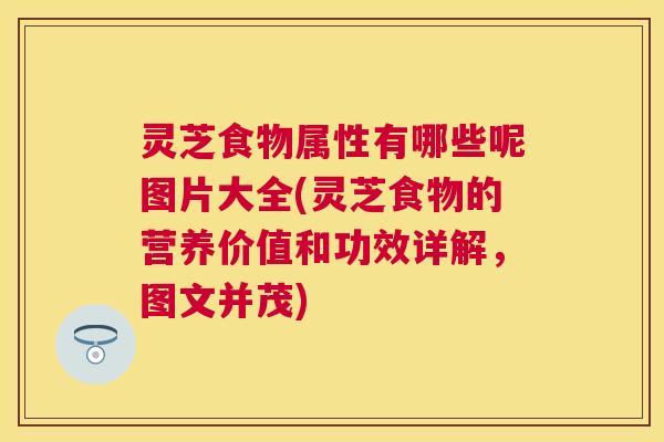 灵芝食物属性有哪些呢图片大全(灵芝食物的营养价值和功效详解，图文并茂)