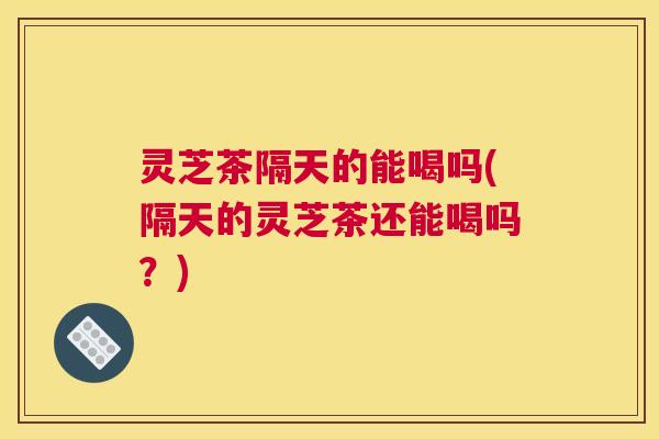 灵芝茶隔天的能喝吗(隔天的灵芝茶还能喝吗？)