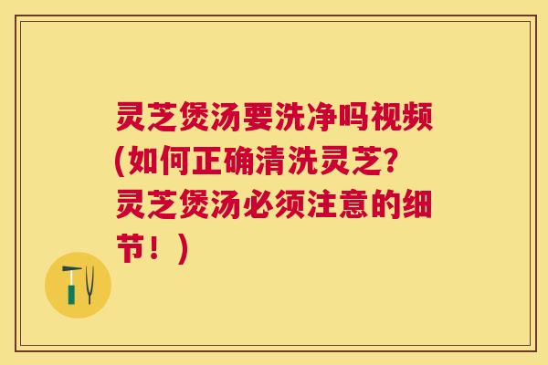 灵芝煲汤要洗净吗视频(如何正确清洗灵芝?灵芝煲汤必须注意的细节!) 灵芝煲汤要洗净吗视频(如何正确清洗灵芝?灵芝煲汤必须注意的细节!)