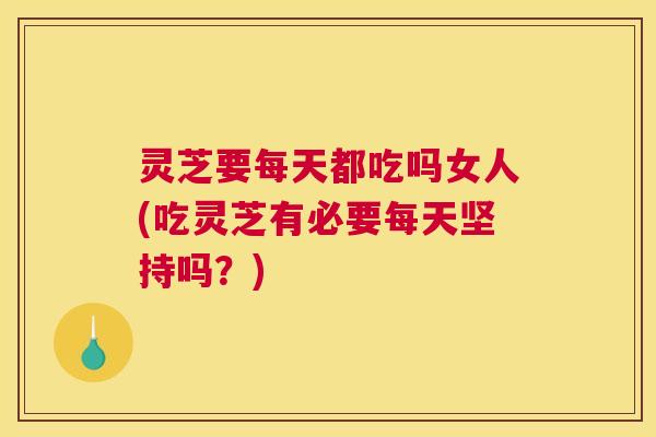 灵芝要每天都吃吗女人(吃灵芝有必要每天坚持吗？)