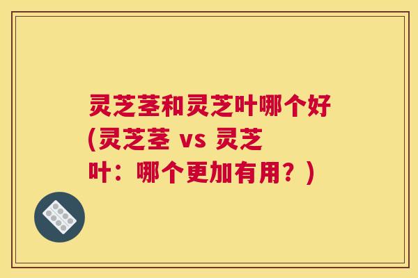 灵芝茎和灵芝叶哪个好(灵芝茎 vs 灵芝叶：哪个更加有用？)