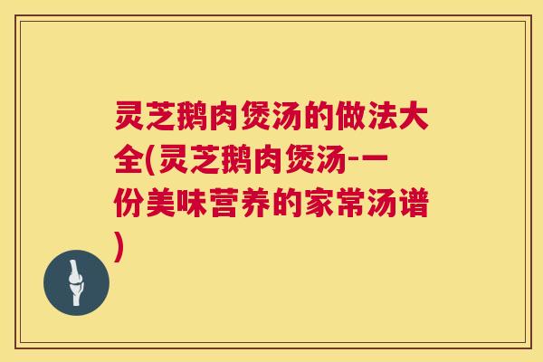 灵芝鹅肉煲汤的做法大全(灵芝鹅肉煲汤-一份美味营养的家常汤谱)
