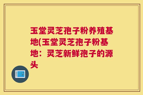 玉堂灵芝孢子粉养殖基地(玉堂灵芝孢子粉基地:灵芝新鲜孢子的源头 玉堂灵芝孢子粉养殖基地(玉堂灵芝孢子粉基地:灵芝新鲜孢子的源头