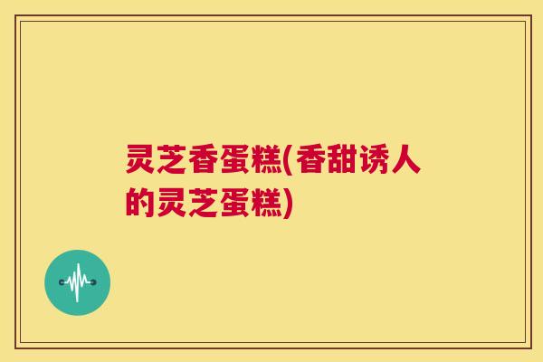 灵芝香蛋糕(香甜诱人的灵芝蛋糕) 灵芝香蛋糕(香甜诱人的灵芝蛋糕)