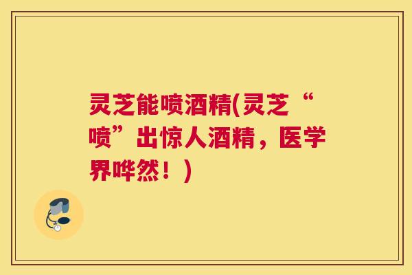 灵芝能喷酒精(灵芝“喷”出惊人酒精，医学界哗然！)