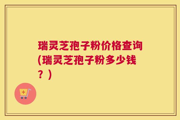 瑞灵芝孢子粉价格查询(瑞灵芝孢子粉多少钱？)