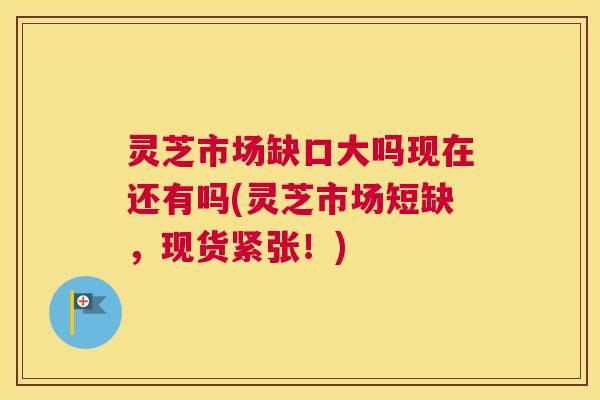 灵芝市场缺口大吗现在还有吗(灵芝市场短缺,现货紧张!) 灵芝市场缺口大吗现在还有吗(灵芝市场短缺,现货紧张!)