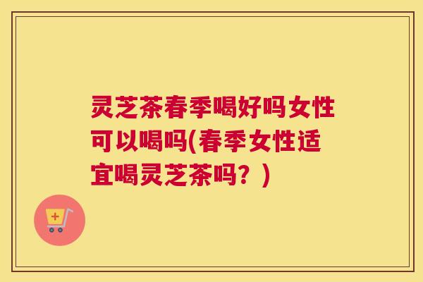 灵芝茶春季喝好吗女性可以喝吗(春季女性适宜喝灵芝茶吗？)