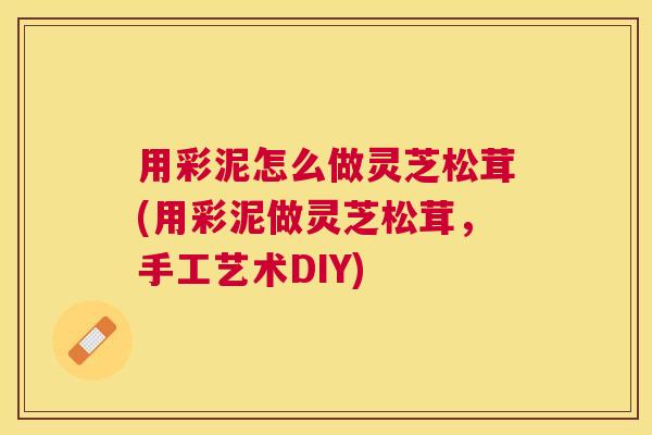 用彩泥怎么做灵芝松茸(用彩泥做灵芝松茸，手工艺术DIY)