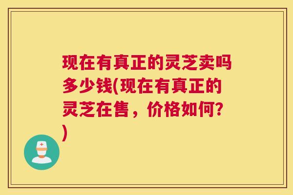现在有真正的灵芝卖吗多少钱(现在有真正的灵芝在售，价格如何？)
