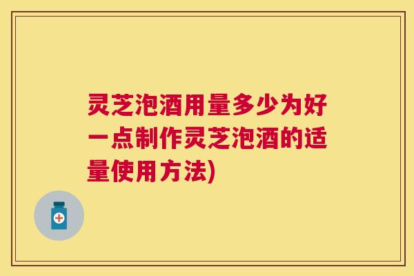 灵芝泡酒用量多少为好一点制作灵芝泡酒的适量使用方法)
