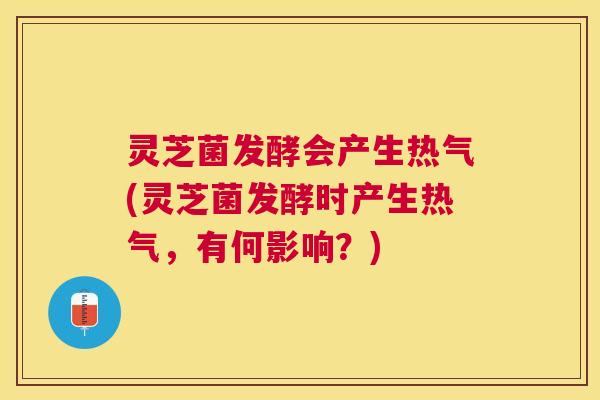 灵芝菌发酵会产生热气(灵芝菌发酵时产生热气，有何影响？)