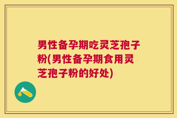男性备孕期吃灵芝孢子粉(男性备孕期食用灵芝孢子粉的好处)