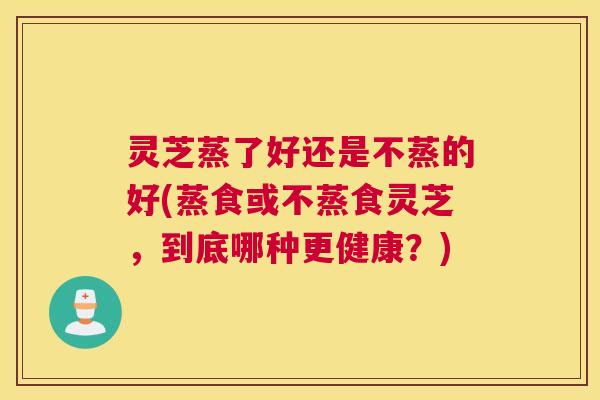 灵芝蒸了好还是不蒸的好(蒸食或不蒸食灵芝，到底哪种更健康？)