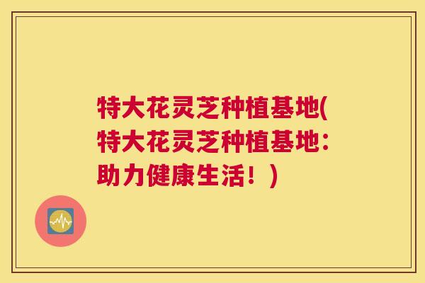 特大花灵芝种植基地(特大花灵芝种植基地：助力健康生活！)