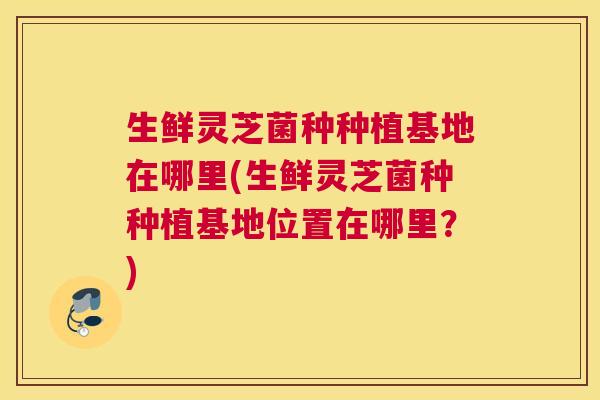 生鲜灵芝菌种种植基地在哪里(生鲜灵芝菌种种植基地位置在哪里？)