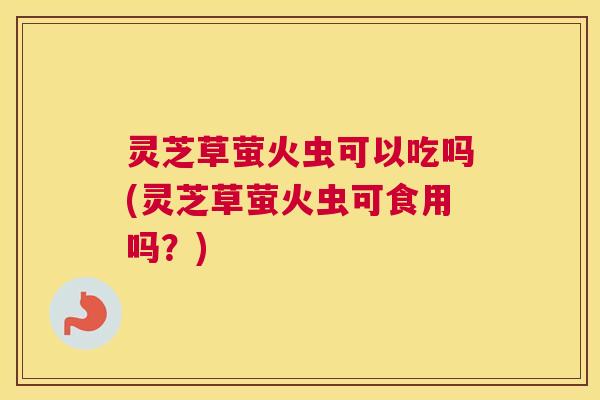 灵芝草萤火虫可以吃吗(灵芝草萤火虫可食用吗？)