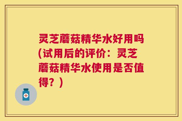灵芝蘑菇精华水好用吗(试用后的评价：灵芝蘑菇精华水使用是否值得？)