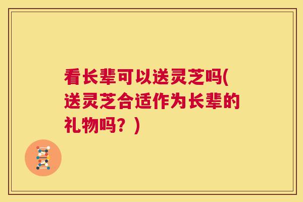 看长辈可以送灵芝吗(送灵芝合适作为长辈的礼物吗？)