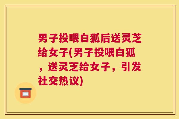 男子投喂白狐后送灵芝给女子(男子投喂白狐，送灵芝给女子，引发社交热议)