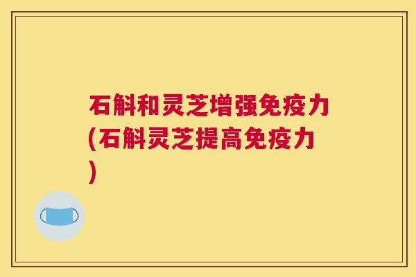 石斛和灵芝增强免疫力(石斛灵芝提高免疫力)