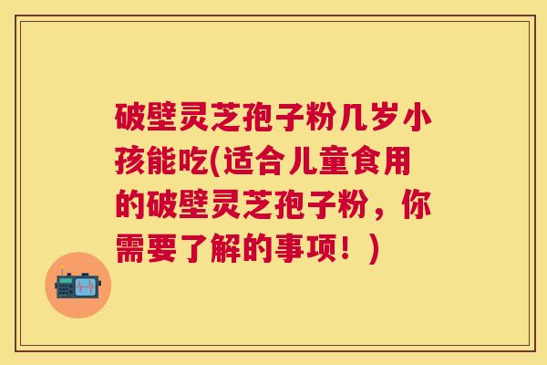 破壁灵芝孢子粉几岁小孩能吃(适合儿童食用的破壁灵芝孢子粉，你需要了解的事项！)