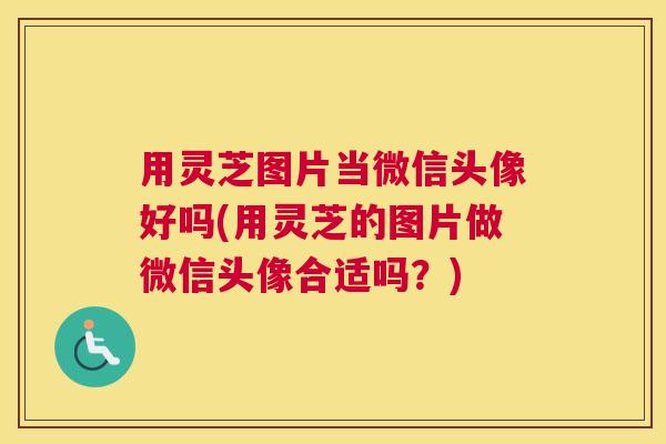 用灵芝图片当微信头像好吗(用灵芝的图片做微信头像合适吗？)
