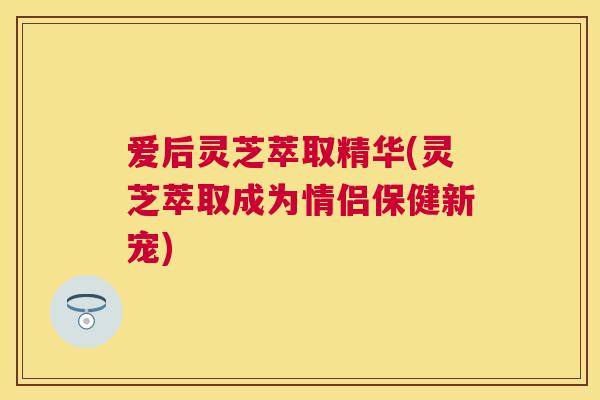 爱后灵芝萃取精华(灵芝萃取成为情侣保健新宠)