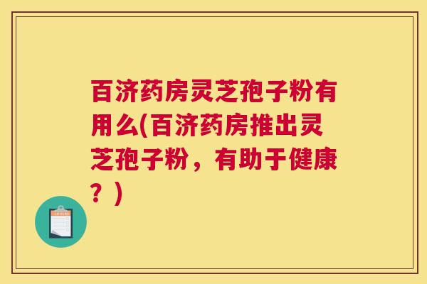 百济药房灵芝孢子粉有用么(百济药房推出灵芝孢子粉，有助于健康？)