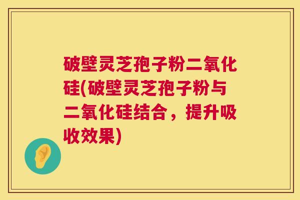 破壁灵芝孢子粉二氧化硅(破壁灵芝孢子粉与二氧化硅结合，提升吸收效果)
