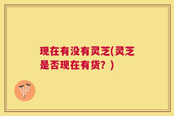 现在有没有灵芝(灵芝是否现在有货?) 现在有没有灵芝(灵芝是否现在有货?)