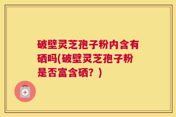 破壁灵芝孢子粉内含有硒吗(破壁灵芝孢子粉是否富含硒?) 破壁灵芝孢子粉内含有硒吗(破壁灵芝孢子粉是否富含硒?)