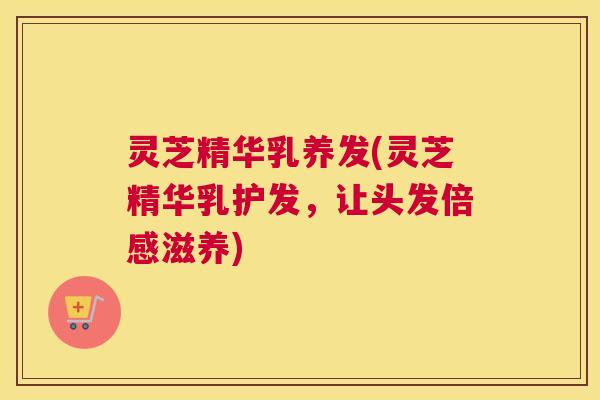 灵芝精华乳养发(灵芝精华乳护发，让头发倍感滋养)