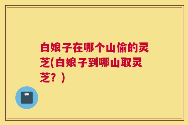 白娘子在哪个山偷的灵芝(白娘子到哪山取灵芝？)
