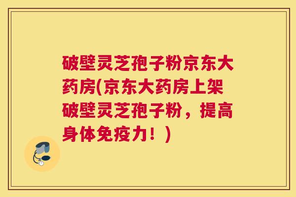 破壁灵芝孢子粉京东大药房(京东大药房上架破壁灵芝孢子粉，提高身体免疫力！)