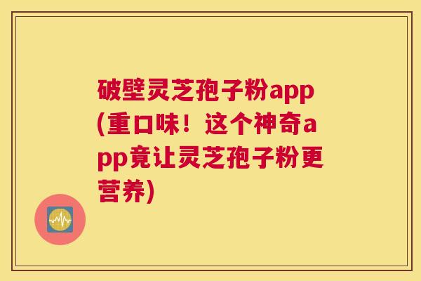 破壁灵芝孢子粉app(重口味！这个神奇app竟让灵芝孢子粉更营养)