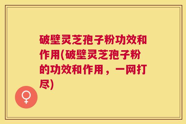 破壁灵芝孢子粉功效和作用(破壁灵芝孢子粉的功效和作用，一网打尽)