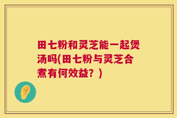 田七粉和灵芝能一起煲汤吗(田七粉与灵芝合煮有何效益?) 田七粉和灵芝能一起煲汤吗(田七粉与灵芝合煮有何效益?)