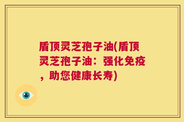 盾顶灵芝孢子油(盾顶灵芝孢子油：强化免疫，助您健康长寿)